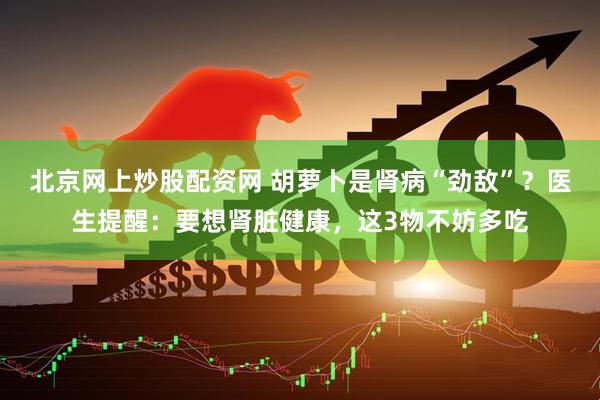 北京网上炒股配资网 胡萝卜是肾病“劲敌”？医生提醒：要想肾脏健康，这3物不妨多吃