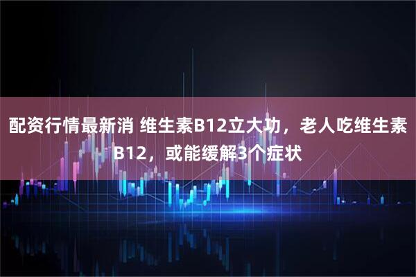配资行情最新消 维生素B12立大功，老人吃维生素B12，或能缓解3个症状