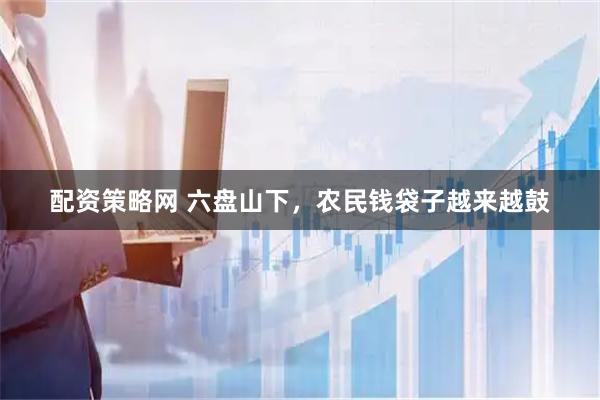 配资策略网 六盘山下，农民钱袋子越来越鼓
