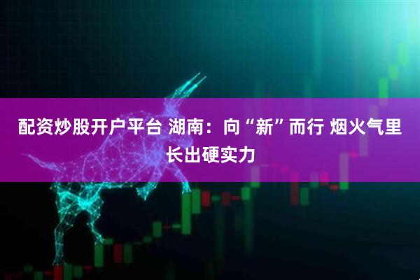 配资炒股开户平台 湖南：向“新”而行 烟火气里长出硬实力