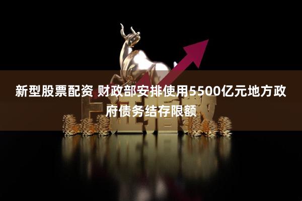 新型股票配资 财政部安排使用5500亿元地方政府债务结存限额