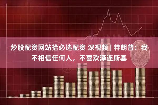 炒股配资网站拾必选配资 深视频 | 特朗普：我不相信任何人，不喜欢泽连斯基